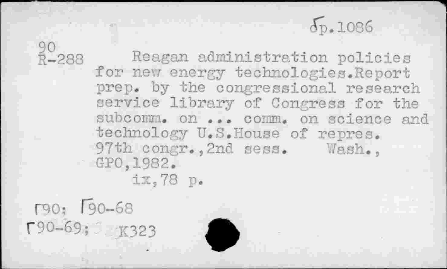 ﻿(5p. 1086
-288 Reagan administration policies for new energy technologies.Report prep, by the congressional research service library of Congress for the subcomm, on ... comm, on science and technology U.S.House of repres. 97th congr.,2nd sess. Wash., GPO,1982.
ix,78 p.
r90: [90-68
f9O-69;	K323